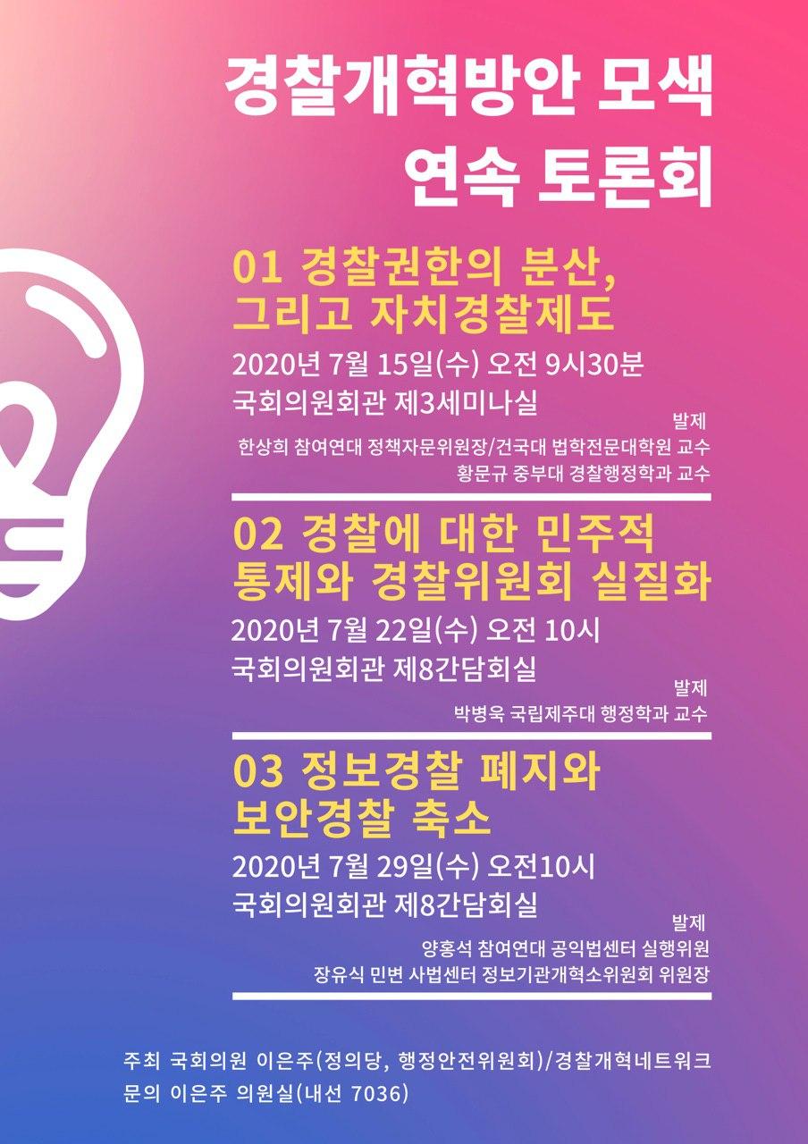 제목: 경찰개혁방안 모색 연속토론회 ① 경찰권한의 분산 그리고 자치경찰제도 ② 경찰에 대한 민주적 통제와 경찰위원회 실질화 ③ 정보경찰 폐지와 보안경찰 축소 일시/장소: 7/15, 22, 29, 국회 의원회관 공동주최: 경찰개혁네트워크(공권력감시대응팀(공익인권변호사모임 희망을만드는법, 다산인권센터, 민주주의법학연구회, 인권운동공간 활, 인권운동사랑방, 진보네트워크센터), 경제정의실천시민연합, 민주사회를 위한 변호사모임, 전국민주노동조합총연맹, 참여연대) 이은주 국회의원(정의당) 세부내용 경찰개혁방안 모색 연속토론회 ① 제목: 경찰권한의 분산 그리고 자치경찰제도 일시/장소: 7월 15일(수) 오전 9시 30분, 국회 의원회관 제3세미나실 사회자: 성창익 변호사/민주사회를 위한 변호사모임 사법센터 소장 발제 한상희 참여연대 정책자문위원장/건국대학교 법학전문대학교 교수 황문규 중부대학교 경찰행정학과 토론 박대식 경찰청 자치경찰추진본부 법제팀장(총경) 유주성 창원대학교 법학과 교수 윤태웅 대한민국시도지사협의회 자치행정연구 부장 최미경 국회 입법조사처 행정안전팀 입법조사관 경찰개혁방안 모색 연속토론회 ② 제목: 경찰에 대한 민주적 통제와 경찰위원회 실질화 일시/장소: 7월 22일(수) 오전 10시, 국회 의원회관 제8간담회실 사회자: 한상희 참여연대 정책자문위원장/건국대학교 법학전문대학교 교수 발제 박병욱 국립제주대학교 행정학과 교수 토론 이재근 참여연대 권력감시국장 이호영 민주주의법학연구회 총무위원장 오창익 인권연대 사무국장 이채영 국가인권위원회 인권정책과 사무관 경찰개혁방안 모색 연속토론회 ③ 제목: 정보경찰 폐지와 보안경찰 축소 일시/장소: 7월 29일(수) 오전 10시, 국회 의원회관 제8간담회실 사회자: 김지미 민주사회를 위한 변호사모임 사법센터 검·경개혁소위원회 위원장 발제 양홍석 참여연대 공익법센터 실행위원 장유식 민주사회를 위한 변호사모임 사법센터 정보기관개혁소위원회 위원장 토론 오병두 민주주의법학연구회/홍익대학교 법학교수 오병일 진보네트워크센터 대표 민주노총 경찰청(섭외 중)