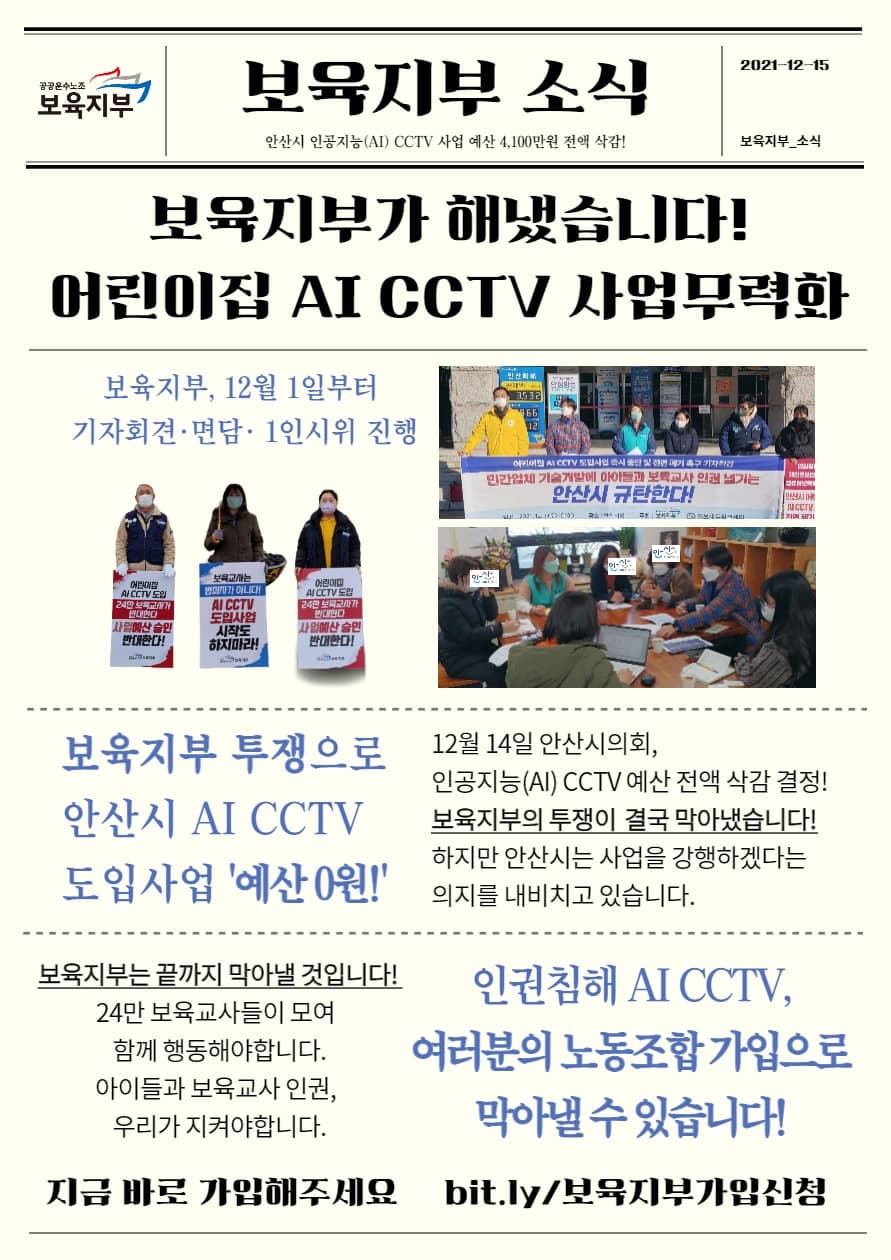 공공운수노조 보육지부 홍보자료 1인시위 사진과 기자회견 및 안산시청과의 면담 사진이 일부 포함되어있다. 이하 텍스트 내용. 보육지부 소식 2021년 12월 15일. 안산시 인공지능 CCTV사업예산 4100만원 전액 삭감. 보육지부가 해냈습니다! 어린이집 AI CCTV 사업무력화. 보육지부, 12월 1일부터 기자회견과 면담 및 1인시위 진행. 보육지부 투쟁으로 안산시 AI CCTV 도입사업 예산 0원! 12월 14일 안산시의회, 인공지능 CCTV예산 전액 삭감 결정! 보육지부의 투쟁이 결국 막아냈습니다. 하지만 안산시는 사업을 강행하겠다는 의지를 내비치고 있습니다. 보육지부는 끝까지 막아낼 것입니다. 24만 보육교사들이 모여 함께 행동해야 합니다. 아이들과 보육교사 인권, 우리가 지켜야 합니다. 인권침해 AI CCTV 여러분의 녿농조합 가입으로 막아낼 수 있습니다. 